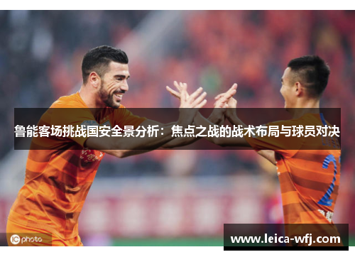 鲁能客场挑战国安全景分析：焦点之战的战术布局与球员对决